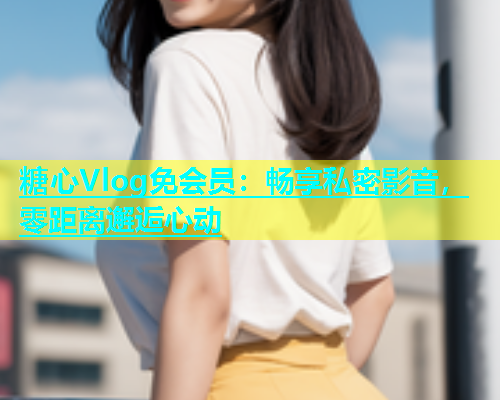 糖心Vlog免会员：畅享私密影音，零距离邂逅心动