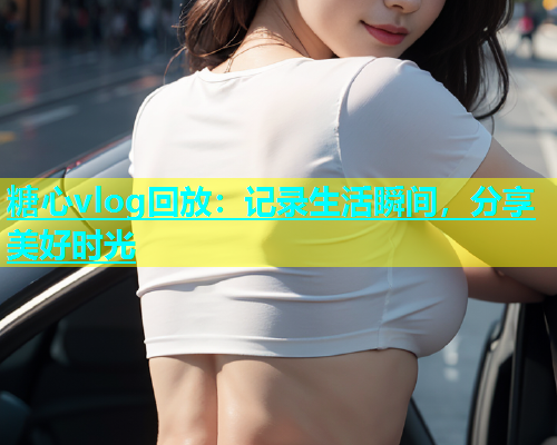 糖心vlog回放：记录生活瞬间，分享美好时光