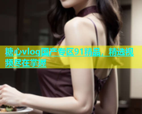 糖心vlog国产专区91精品，精选视频尽在掌握