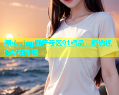 糖心vlog国产专区91精品，精选视频尽在掌握