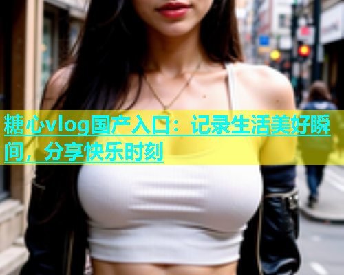 糖心vlog国产入口：记录生活美好瞬间，分享快乐时刻