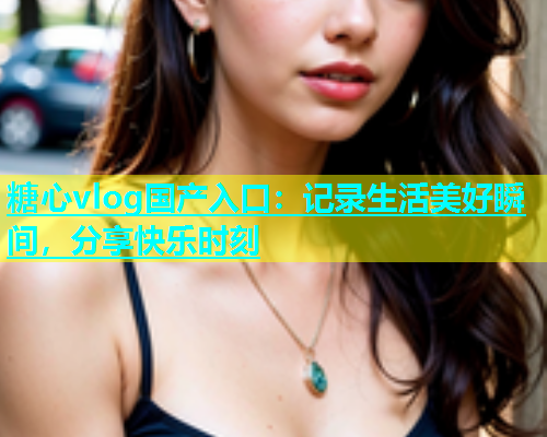 糖心vlog国产入口：记录生活美好瞬间，分享快乐时刻