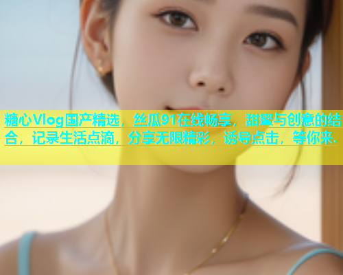 糖心Vlog国产精选，丝瓜91在线畅享，甜蜜与创意的结合，记录生活点滴，分享无限精彩，诱导点击，等你来.
