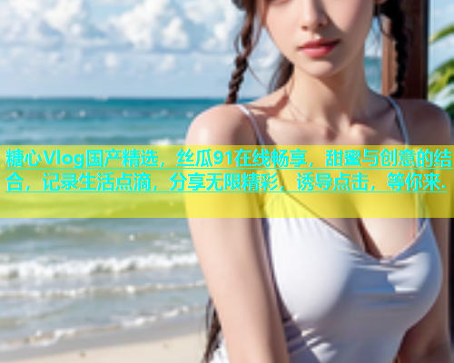 糖心Vlog国产精选，丝瓜91在线畅享，甜蜜与创意的结合，记录生活点滴，分享无限精彩，诱导点击，等你来.