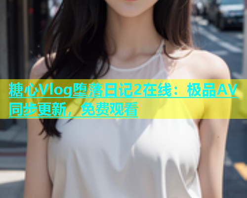 糖心Vlog堕落日记2在线：极品AV同步更新，免费观看