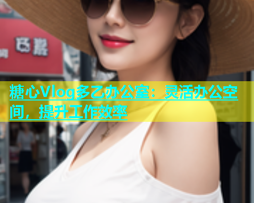 糖心Vlog多乙办公室：灵活办公空间，提升工作效率