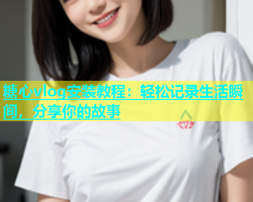糖心vlog安装教程：轻松记录生活瞬间，分享你的故事