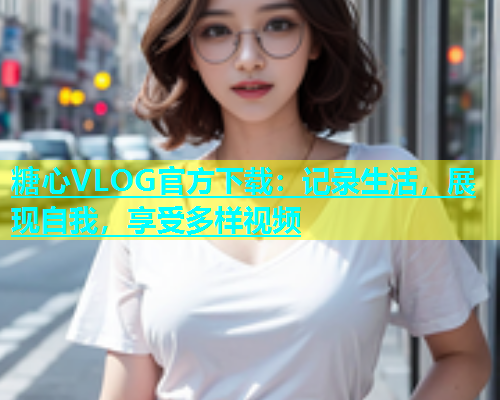 糖心VLOG官方下载：记录生活，展现自我，享受多样视频