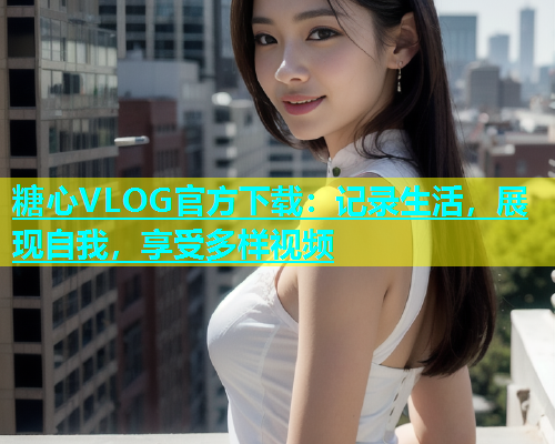 糖心VLOG官方下载：记录生活，展现自我，享受多样视频