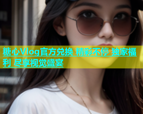 糖心Vlog官方兑换 精彩不停 独家福利 尽享视觉盛宴