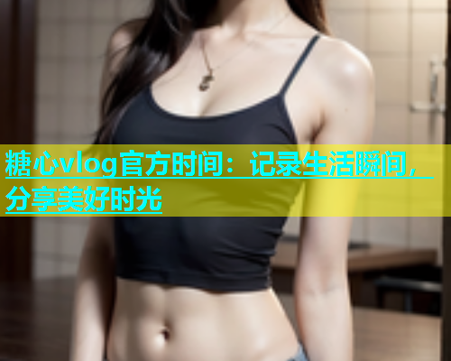 糖心vlog官方时间：记录生活瞬间，分享美好时光
