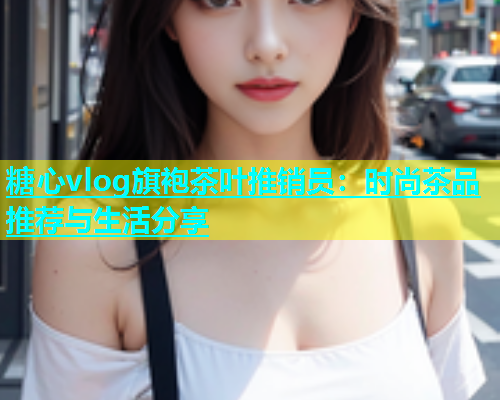 糖心vlog旗袍茶叶推销员：时尚茶品推荐与生活分享
