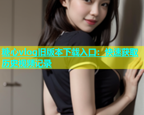 糖心vlog旧版本下载入口：快速获取历史视频记录