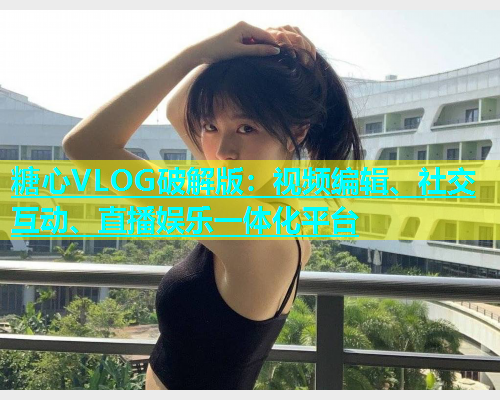 糖心VLOG破解版：视频编辑、社交互动、直播娱乐一体化平台