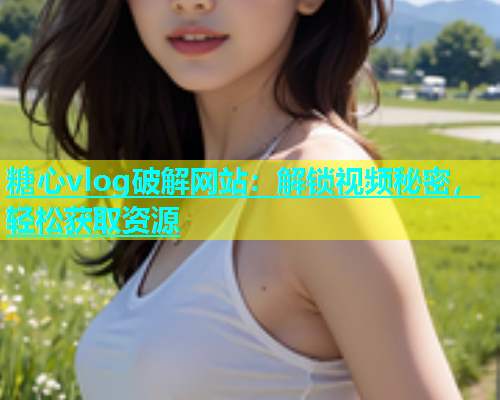 糖心vlog破解网站：解锁视频秘密，轻松获取资源