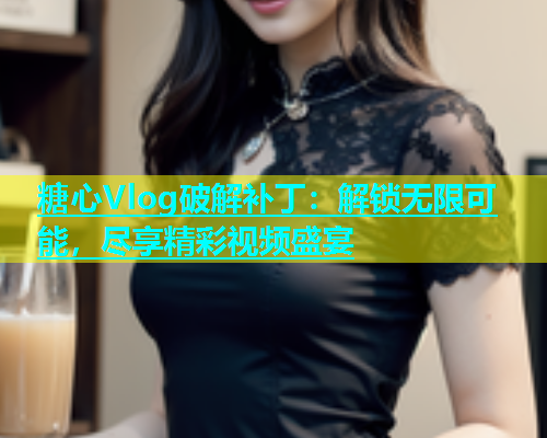 糖心Vlog破解补丁：解锁无限可能，尽享精彩视频盛宴