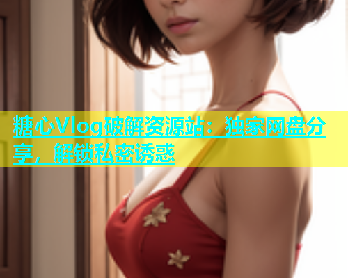 糖心Vlog破解资源站：独家网盘分享，解锁私密诱惑
