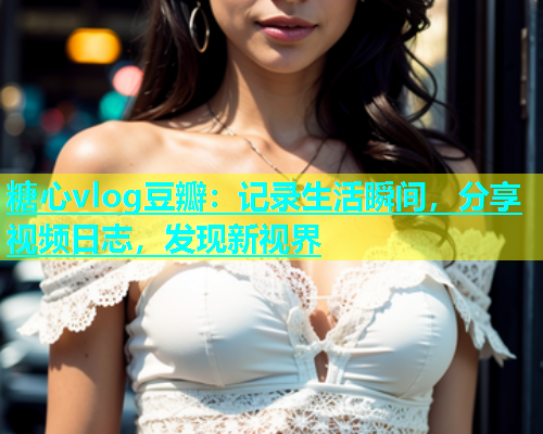 糖心vlog豆瓣：记录生活瞬间，分享视频日志，发现新视界