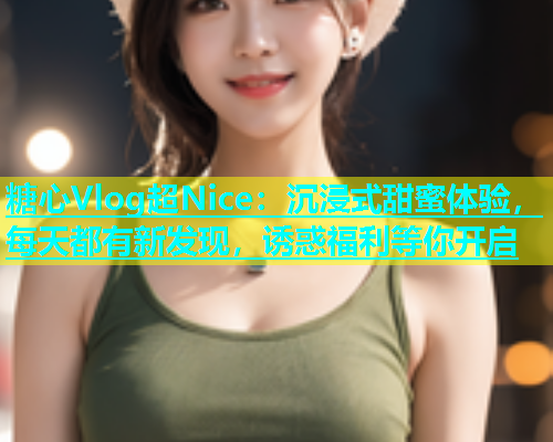 糖心Vlog超Nice：沉浸式甜蜜体验，每天都有新发现，诱惑福利等你开启