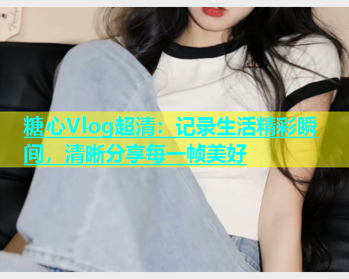 糖心Vlog超清：记录生活精彩瞬间，清晰分享每一帧美好