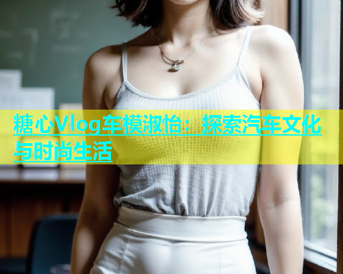 糖心Vlog车模淑怡：探索汽车文化与时尚生活