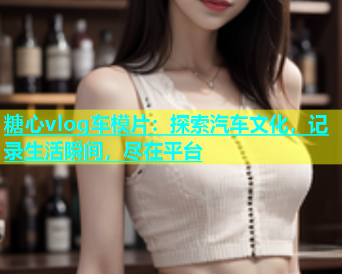 糖心vlog车模片：探索汽车文化，记录生活瞬间，尽在平台