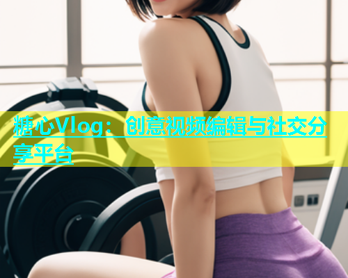 糖心Vlog：创意视频编辑与社交分享平台