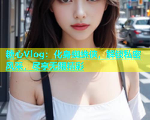 糖心Vlog：化身蜘蛛侠，解锁私密风采，尽享无限精彩