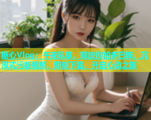 糖心Vlog：午夜私享，释放你的多巴胺，沉浸式污版视频，即刻下载，开启心动之旅