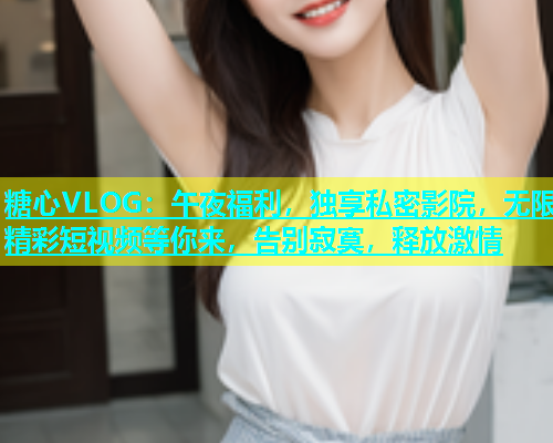 糖心VLOG：午夜福利，独享私密影院，无限精彩短视频等你来，告别寂寞，释放激情