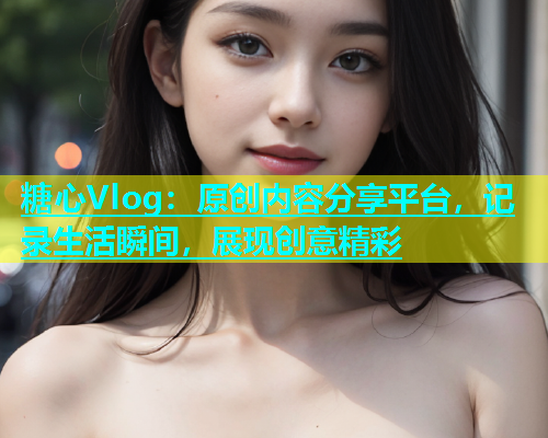 糖心Vlog：原创内容分享平台，记录生活瞬间，展现创意精彩
