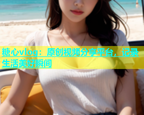 糖心vlog：原创视频分享平台，记录生活美好瞬间