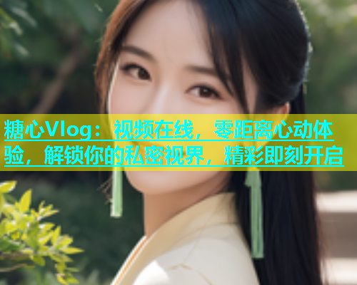 糖心Vlog：视频在线，零距离心动体验，解锁你的私密视界，精彩即刻开启