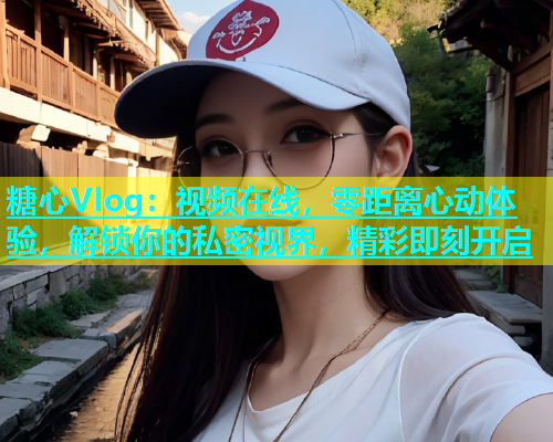 糖心Vlog：视频在线，零距离心动体验，解锁你的私密视界，精彩即刻开启