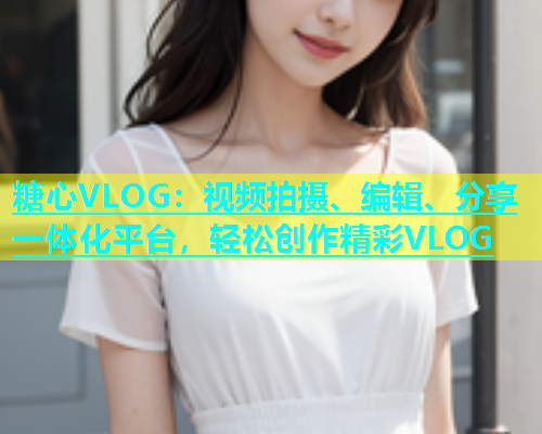 糖心VLOG：视频拍摄、编辑、分享一体化平台，轻松创作精彩VLOG