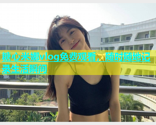 糖心米娜vlog免费观看，随时随地记录生活瞬间