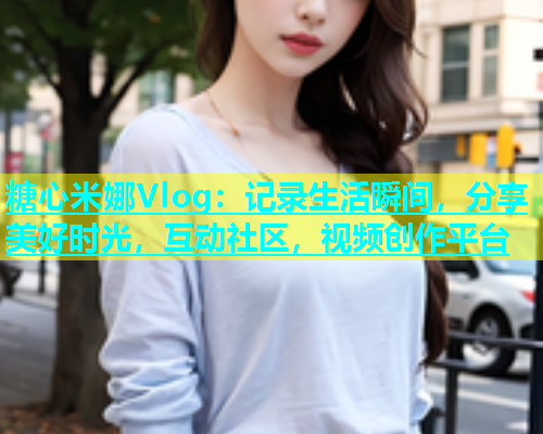 糖心米娜Vlog：记录生活瞬间，分享美好时光，互动社区，视频创作平台