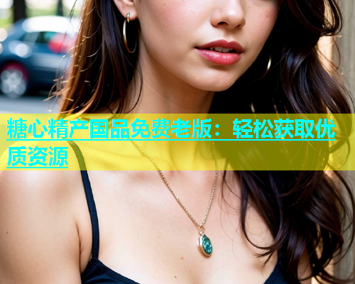 糖心精产国品免费老版：轻松获取优质资源