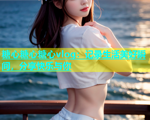糖心糖心糖心vlog：记录生活美好瞬间，分享快乐与你