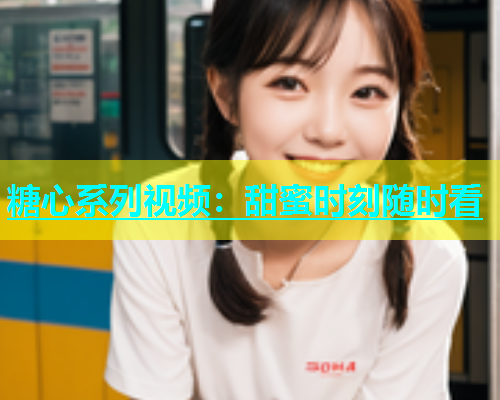 糖心系列视频：甜蜜时刻随时看