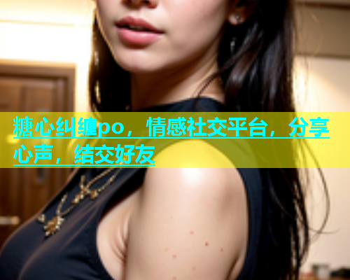 糖心纠缠po，情感社交平台，分享心声，结交好友