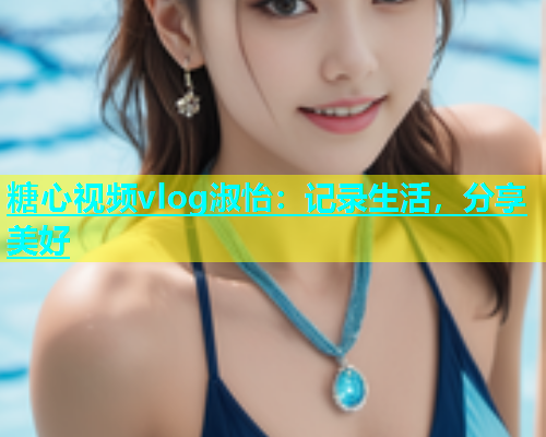 糖心视频vlog淑怡：记录生活，分享美好