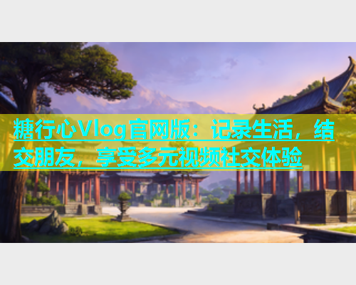 糖行心Vlog官网版：记录生活，结交朋友，享受多元视频社交体验