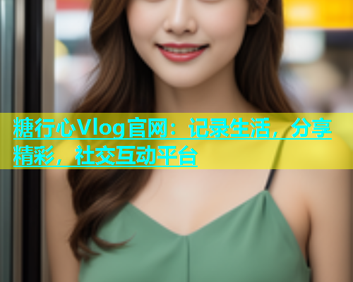糖行心Vlog官网：记录生活，分享精彩，社交互动平台