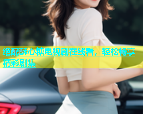 绝配酥心糖电视剧在线看，轻松畅享精彩剧集