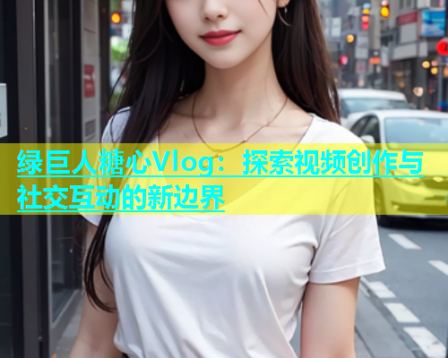 绿巨人糖心Vlog：探索视频创作与社交互动的新边界
