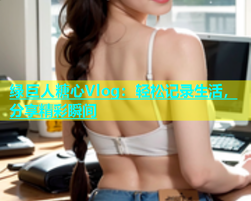 绿巨人糖心Vlog：轻松记录生活，分享精彩瞬间