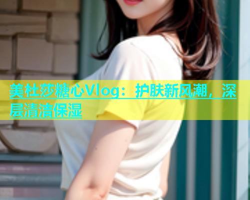美杜莎糖心Vlog：护肤新风潮，深层清洁保湿