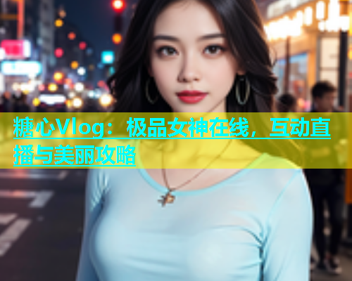 糖心Vlog：极品女神在线，互动直播与美丽攻略