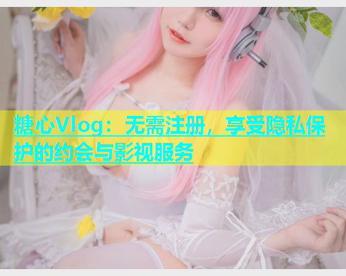 糖心Vlog：无需注册，享受隐私保护的约会与影视服务